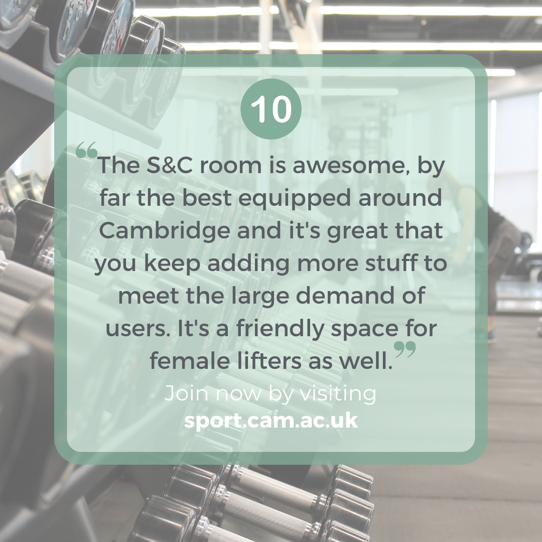 "The S&C room is awesome, by far the best equipped around Cambridge and it's great that you keep adding more stuff to meet the large demand of users. It's a friendly space for female lifters as well"